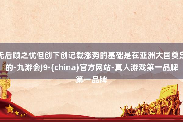 无后顾之忧但创下创记载涨势的基础是在亚洲大国奠定的-九游会J9·(china)官方网站-真人游戏第一品牌