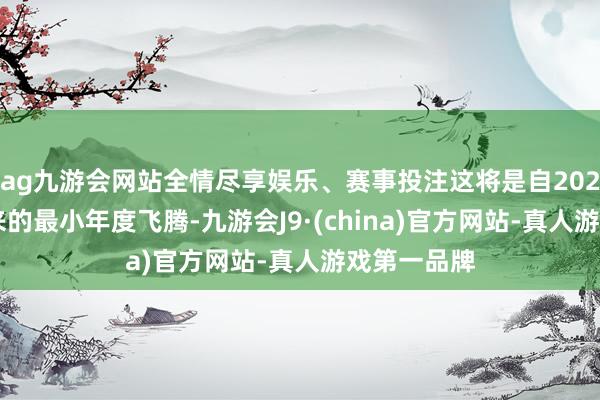ag九游会网站全情尽享娱乐、赛事投注这将是自2021年4月以来的最小年度飞腾-九游会J9·(china)官方网站-真人游戏第一品牌