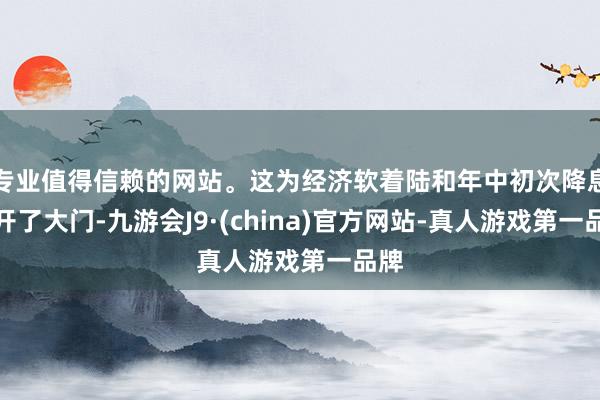 专业值得信赖的网站。这为经济软着陆和年中初次降息掀开了大门-九游会J9·(china)官方网站-真人游戏第一品牌
