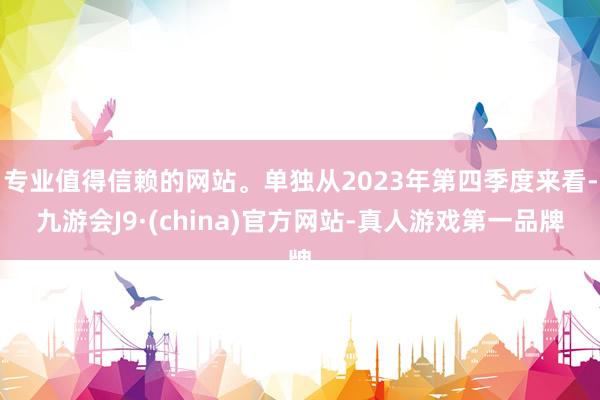 专业值得信赖的网站。单独从2023年第四季度来看-九游会J9·(china)官方网站-真人游戏第一品牌