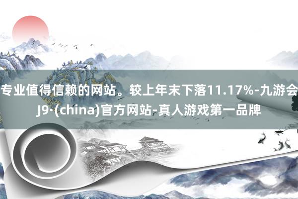 专业值得信赖的网站。较上年末下落11.17%-九游会J9·(china)官方网站-真人游戏第一品牌
