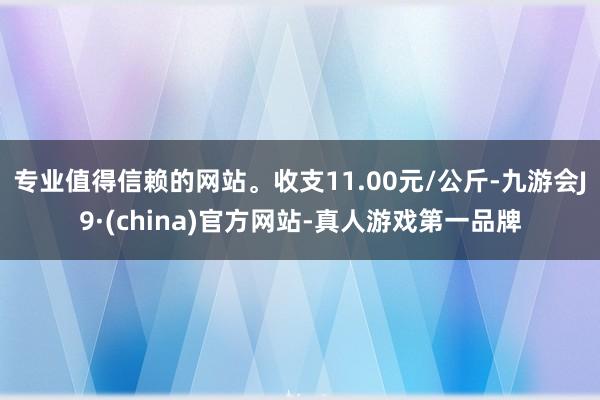 专业值得信赖的网站。收支11.00元/公斤-九游会J9·(china)官方网站-真人游戏第一品牌