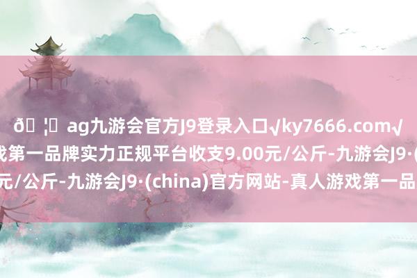 🦄ag九游会官方J9登录入口√ky7666.com√ag九游会官网真人游戏第一品牌实力正规平台收支9.00元/公斤-九游会J9·(china)官方网站-真人游戏第一品牌