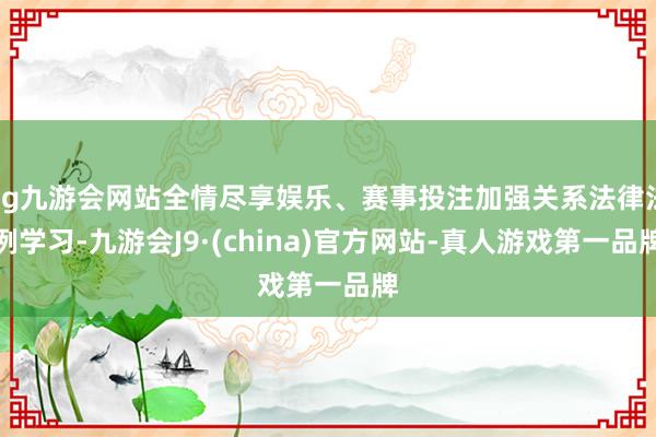 ag九游会网站全情尽享娱乐、赛事投注加强关系法律法例学习-九游会J9·(china)官方网站-真人游戏第一品牌