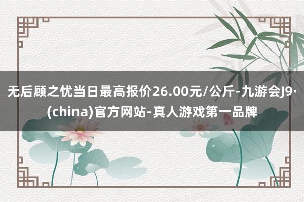 无后顾之忧当日最高报价26.00元/公斤-九游会J9·(china)官方网站-真人游戏第一品牌