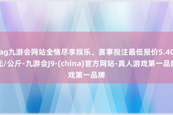 ag九游会网站全情尽享娱乐、赛事投注最低报价5.40元/公斤-九游会J9·(china)官方网站-真人游戏第一品牌