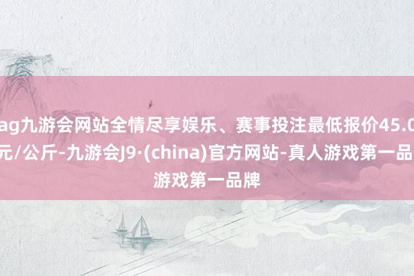 ag九游会网站全情尽享娱乐、赛事投注最低报价45.00元/公斤-九游会J9·(china)官方网站-真人游戏第一品牌