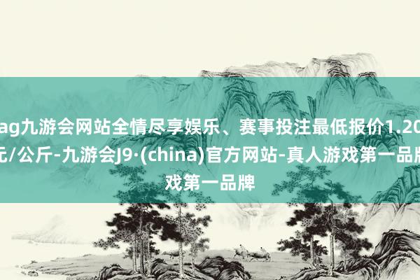 ag九游会网站全情尽享娱乐、赛事投注最低报价1.20元/公斤-九游会J9·(china)官方网站-真人游戏第一品牌