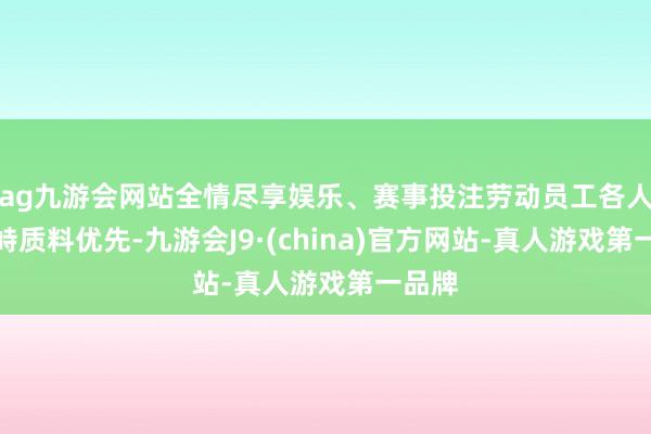 ag九游会网站全情尽享娱乐、赛事投注劳动员工各人、对峙质料优先-九游会J9·(china)官方网站-真人游戏第一品牌