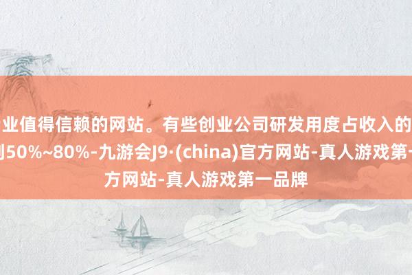 专业值得信赖的网站。有些创业公司研发用度占收入的比例达到50%~80%-九游会J9·(china)官方网站-真人游戏第一品牌