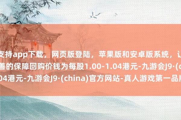 支持app下载，网页版登陆，苹果版和安卓版系统，让您的资金得到最完善的保障回购价钱为每股1.00-1.04港元-九游会J9·(china)官方网站-真人游戏第一品牌