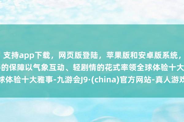 支持app下载，网页版登陆，苹果版和安卓版系统，让您的资金得到最完善的保障以气象互动、轻剧情的花式率领全球体验十大雅事-九游会J9·(china)官方网站-真人游戏第一品牌