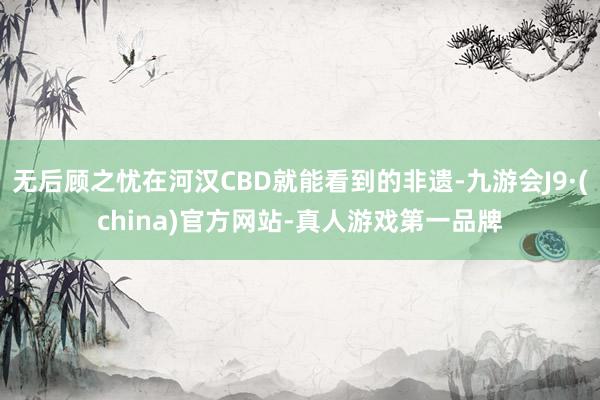 无后顾之忧在河汉CBD就能看到的非遗-九游会J9·(china)官方网站-真人游戏第一品牌