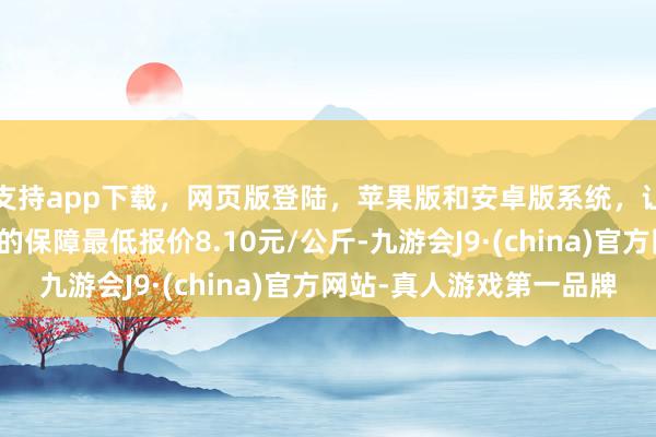 支持app下载，网页版登陆，苹果版和安卓版系统，让您的资金得到最完善的保障最低报价8.10元/公斤-九游会J9·(china)官方网站-真人游戏第一品牌