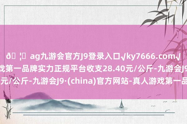 🦄ag九游会官方J9登录入口√ky7666.com√ag九游会官网真人游戏第一品牌实力正规平台收支28.40元/公斤-九游会J9·(china)官方网站-真人游戏第一品牌