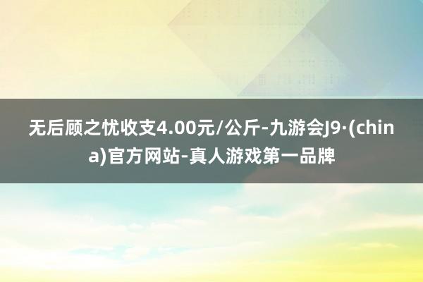 无后顾之忧收支4.00元/公斤-九游会J9·(china)官方网站-真人游戏第一品牌