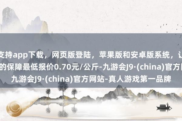 支持app下载，网页版登陆，苹果版和安卓版系统，让您的资金得到最完善的保障最低报价0.70元/公斤-九游会J9·(china)官方网站-真人游戏第一品牌