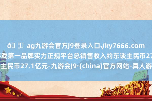 🦄ag九游会官方J9登录入口√ky7666.com√ag九游会官网真人游戏第一品牌实力正规平台总销售收入约东谈主民币27.1亿元-九游会J9·(china)官方网站-真人游戏第一品牌