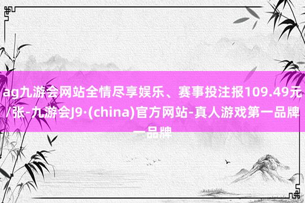 ag九游会网站全情尽享娱乐、赛事投注报109.49元/张-九游会J9·(china)官方网站-真人游戏第一品牌