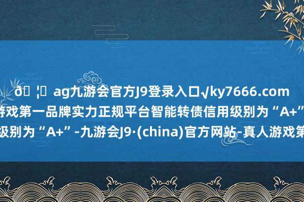 🦄ag九游会官方J9登录入口√ky7666.com√ag九游会官网真人游戏第一品牌实力正规平台智能转债信用级别为“A+”-九游会J9·(china)官方网站-真人游戏第一品牌