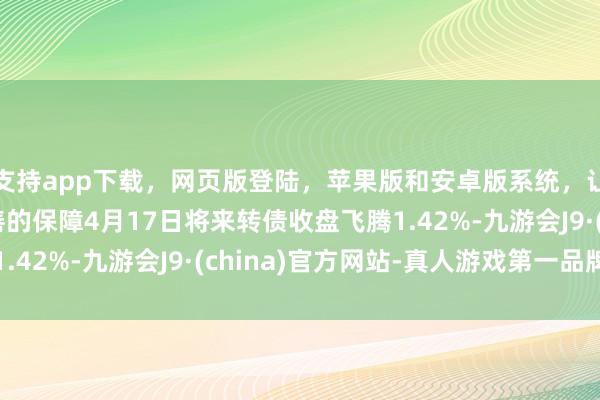 支持app下载，网页版登陆，苹果版和安卓版系统，让您的资金得到最完善的保障4月17日将来转债收盘飞腾1.42%-九游会J9·(china)官方网站-真人游戏第一品牌