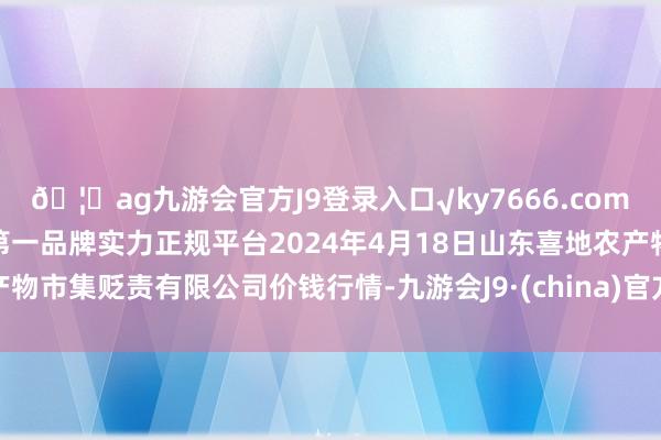 🦄ag九游会官方J9登录入口√ky7666.com√ag九游会官网真人游戏第一品牌实力正规平台2024年4月18日山东喜地农产物市集贬责有限公司价钱行情-九游会J9·(china)官方网站-真人游戏第一品牌