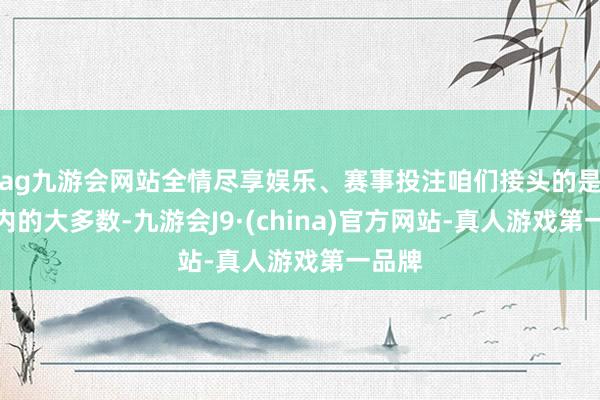 ag九游会网站全情尽享娱乐、赛事投注咱们接头的是板块内的大多数-九游会J9·(china)官方网站-真人游戏第一品牌