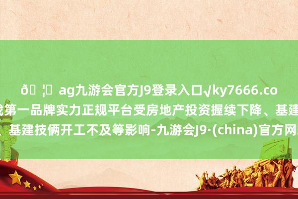 🦄ag九游会官方J9登录入口√ky7666.com√ag九游会官网真人游戏第一品牌实力正规平台受房地产投资握续下降、基建技俩开工不及等影响-九游会J9·(china)官方网站-真人游戏第一品牌