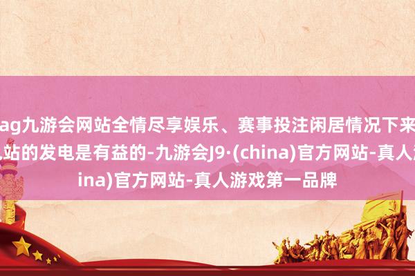 ag九游会网站全情尽享娱乐、赛事投注闲居情况下来水量增多对电站的发电是有益的-九游会J9·(china)官方网站-真人游戏第一品牌