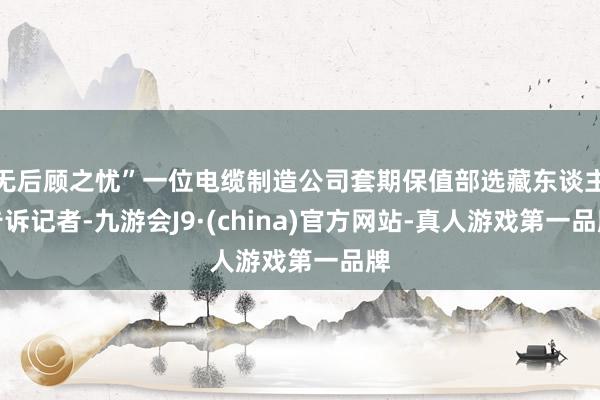 无后顾之忧”一位电缆制造公司套期保值部选藏东谈主告诉记者-九游会J9·(china)官方网站-真人游戏第一品牌