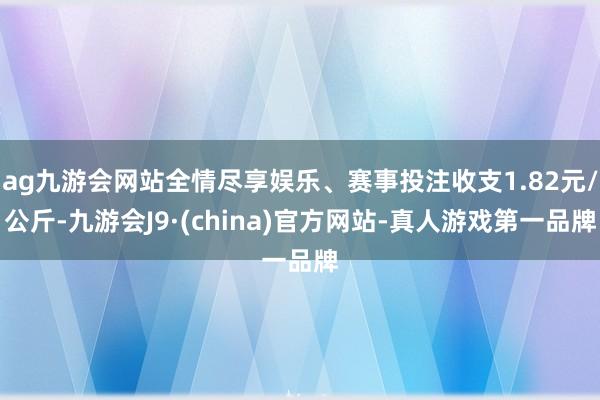 ag九游会网站全情尽享娱乐、赛事投注收支1.82元/公斤-九游会J9·(china)官方网站-真人游戏第一品牌