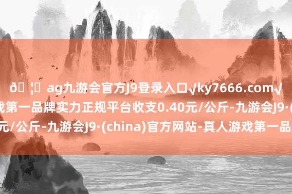 🦄ag九游会官方J9登录入口√ky7666.com√ag九游会官网真人游戏第一品牌实力正规平台收支0.40元/公斤-九游会J9·(china)官方网站-真人游戏第一品牌