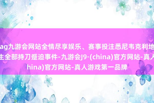 ag九游会网站全情尽享娱乐、赛事投注悉尼韦克利地区一座教堂发生全部持刀蹙迫事件-九游会J9·(china)官方网站-真人游戏第一品牌