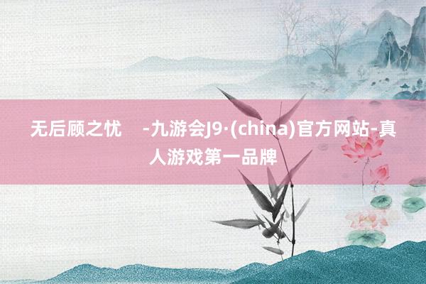 无后顾之忧    -九游会J9·(china)官方网站-真人游戏第一品牌