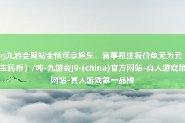 ag九游会网站全情尽享娱乐、赛事投注报价单元为元（东说念主民币）/吨-九游会J9·(china)官方网站-真人游戏第一品牌