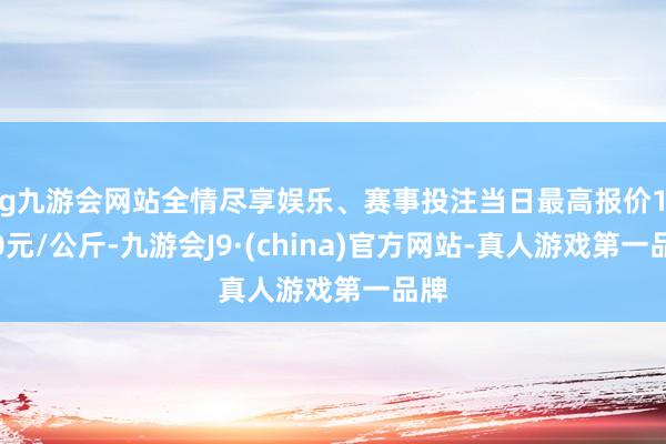 ag九游会网站全情尽享娱乐、赛事投注当日最高报价16.00元/公斤-九游会J9·(china)官方网站-真人游戏第一品牌