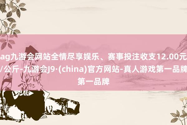 ag九游会网站全情尽享娱乐、赛事投注收支12.00元/公斤-九游会J9·(china)官方网站-真人游戏第一品牌