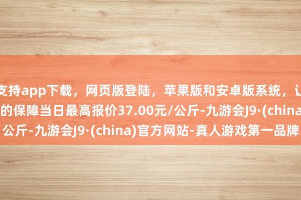 支持app下载，网页版登陆，苹果版和安卓版系统，让您的资金得到最完善的保障当日最高报价37.00元/公斤-九游会J9·(china)官方网站-真人游戏第一品牌