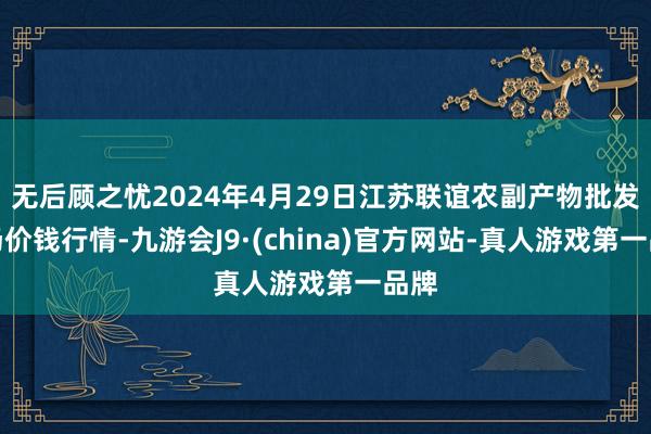 无后顾之忧2024年4月29日江苏联谊农副产物批发商场价钱行情-九游会J9·(china)官方网站-真人游戏第一品牌