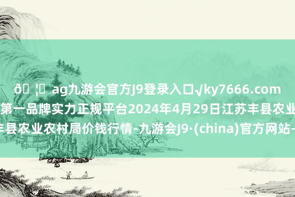 🦄ag九游会官方J9登录入口√ky7666.com√ag九游会官网真人游戏第一品牌实力正规平台2024年4月29日江苏丰县农业农村局价钱行情-九游会J9·(china)官方网站-真人游戏第一品牌