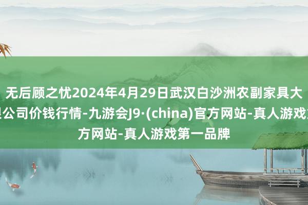 无后顾之忧2024年4月29日武汉白沙洲农副家具大市集有限公司价钱行情-九游会J9·(china)官方网站-真人游戏第一品牌