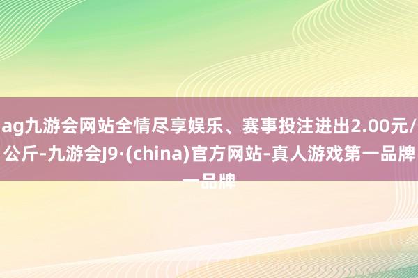 ag九游会网站全情尽享娱乐、赛事投注进出2.00元/公斤-九游会J9·(china)官方网站-真人游戏第一品牌