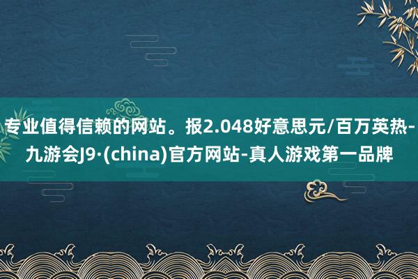 专业值得信赖的网站。报2.048好意思元/百万英热-九游会J9·(china)官方网站-真人游戏第一品牌