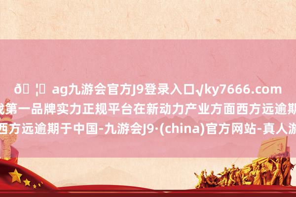 🦄ag九游会官方J9登录入口√ky7666.com√ag九游会官网真人游戏第一品牌实力正规平台在新动力产业方面西方远逾期于中国-九游会J9·(china)官方网站-真人游戏第一品牌