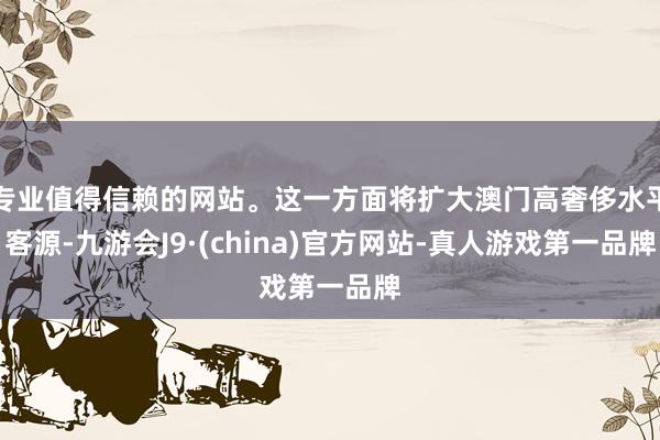 专业值得信赖的网站。这一方面将扩大澳门高奢侈水平客源-九游会J9·(china)官方网站-真人游戏第一品牌