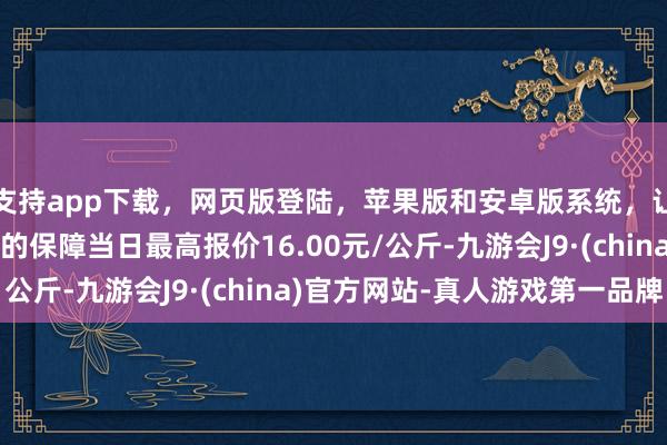 支持app下载，网页版登陆，苹果版和安卓版系统，让您的资金得到最完善的保障当日最高报价16.00元/公斤-九游会J9·(china)官方网站-真人游戏第一品牌