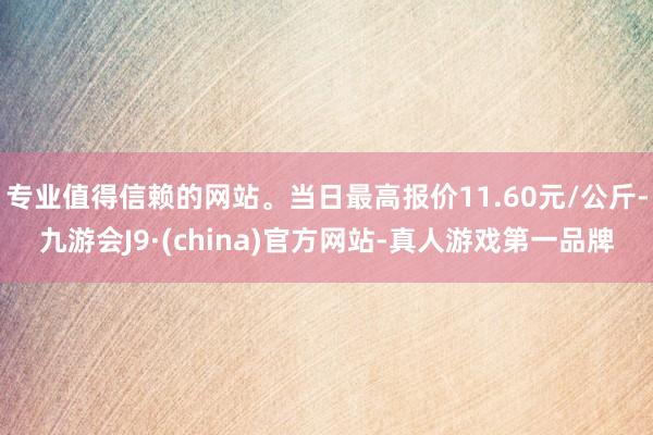 专业值得信赖的网站。当日最高报价11.60元/公斤-九游会J9·(china)官方网站-真人游戏第一品牌