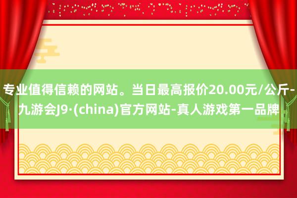 专业值得信赖的网站。当日最高报价20.00元/公斤-九游会J9·(china)官方网站-真人游戏第一品牌