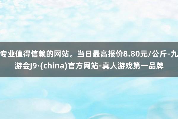 专业值得信赖的网站。当日最高报价8.80元/公斤-九游会J9·(china)官方网站-真人游戏第一品牌