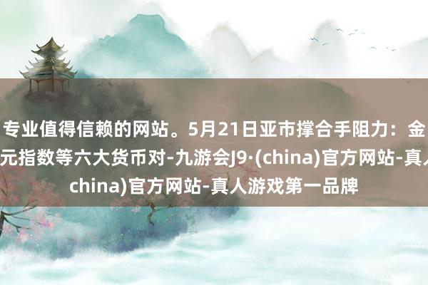 专业值得信赖的网站。5月21日亚市撑合手阻力：金银原油+好意思元指数等六大货币对-九游会J9·(china)官方网站-真人游戏第一品牌